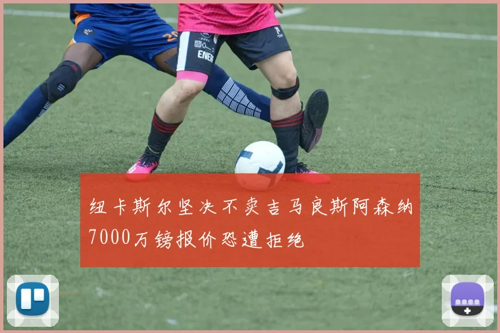纽卡斯尔坚决不卖吉马良斯阿森纳7000万镑报价恐遭拒绝